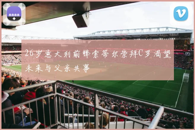 26岁意大利前锋索蒂尔崇拜C罗渴望未来与父亲共事