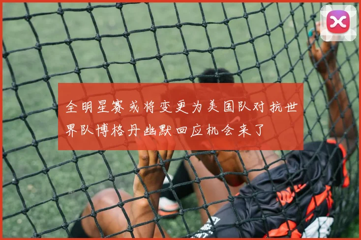全明星赛或将变更为美国队对抗世界队博格丹幽默回应机会来了