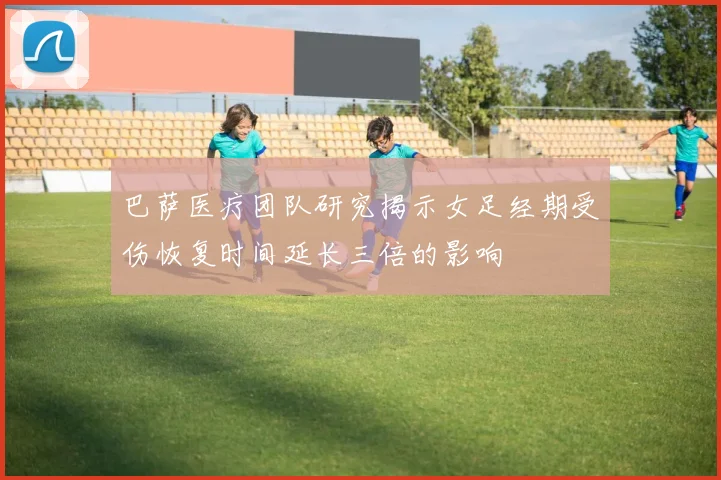 巴萨医疗团队研究揭示女足经期受伤恢复时间延长三倍的影响