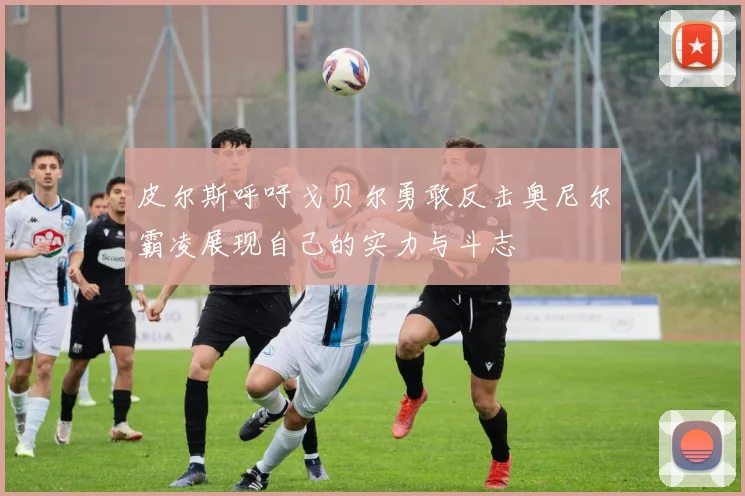 皮尔斯呼吁戈贝尔勇敢反击奥尼尔霸凌展现自己的实力与斗志