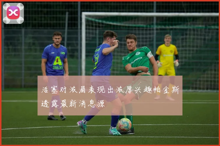 活塞对浓眉表现出浓厚兴趣帕金斯透露最新消息源