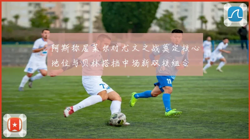 阿斯称居莱尔对尤文之战奠定核心地位与贝林搭档中场新双核组合