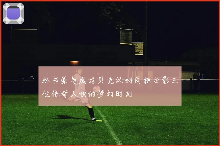 林书豪与成龙贝克汉姆同框合影三位传奇人物的梦幻时刻