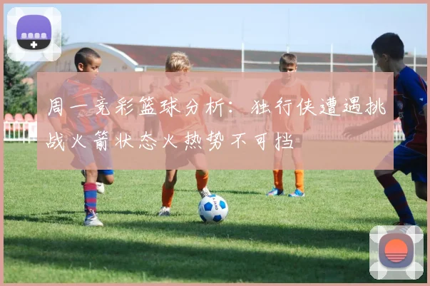 周一竞彩篮球分析：独行侠遭遇挑战火箭状态火热势不可挡