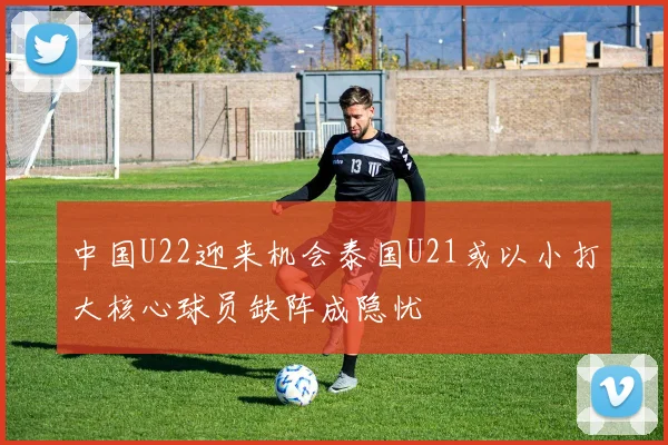 中国U22迎来机会泰国U21或以小打大核心球员缺阵成隐忧