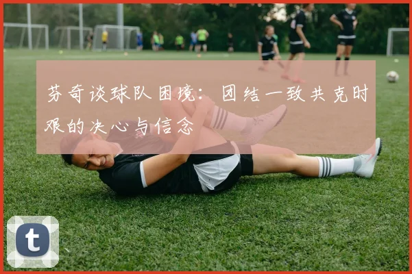 芬奇谈球队困境：团结一致共克时艰的决心与信念