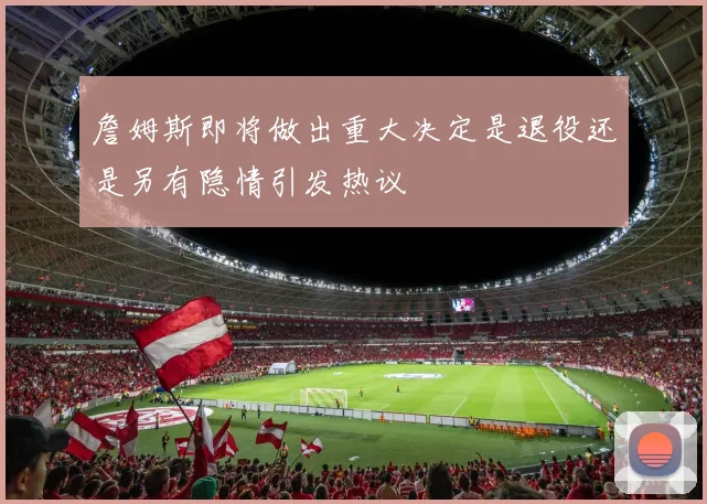 詹姆斯即将做出重大决定是退役还是另有隐情引发热议