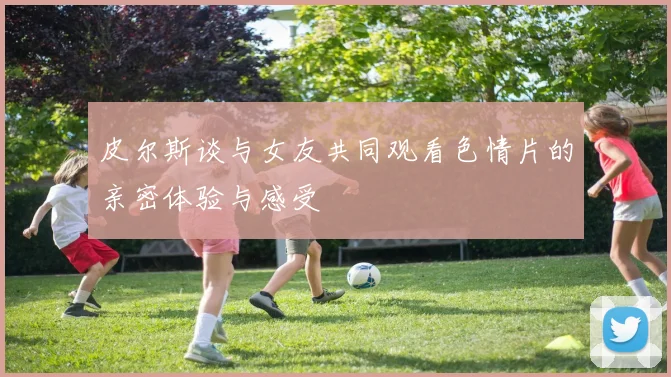 皮尔斯谈与女友共同观看色情片的亲密体验与感受