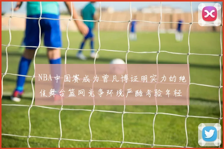 NBA中国赛成为曾凡博证明实力的绝佳舞台篮网竞争环境严酷考验年轻球员