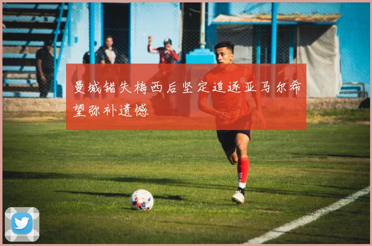 曼城错失梅西后坚定追逐亚马尔希望弥补遗憾