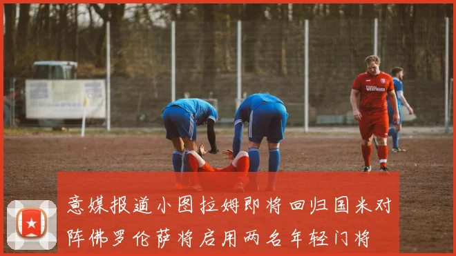 意媒报道小图拉姆即将回归国米对阵佛罗伦萨将启用两名年轻门将