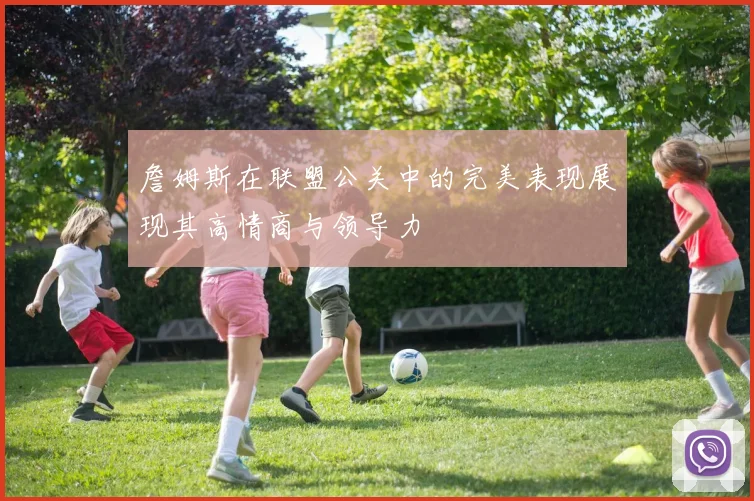 詹姆斯在联盟公关中的完美表现展现其高情商与领导力