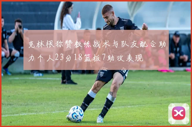 克林根称赞教练战术与队友配合助力个人23分18篮板7助攻表现
