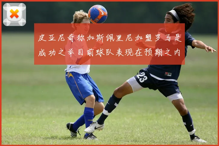 皮亚尼奇称加斯佩里尼加盟罗马是成功之举目前球队表现在预期之内