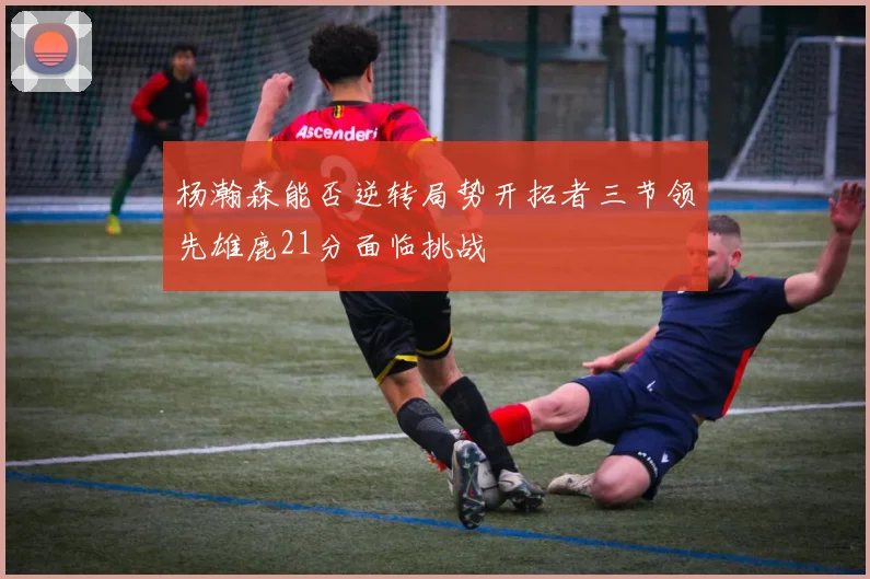 杨瀚森能否逆转局势开拓者三节领先雄鹿21分面临挑战