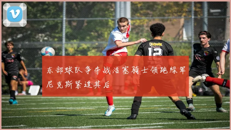 东部球队争夺战活塞骑士领跑绿军尼克斯紧追其后