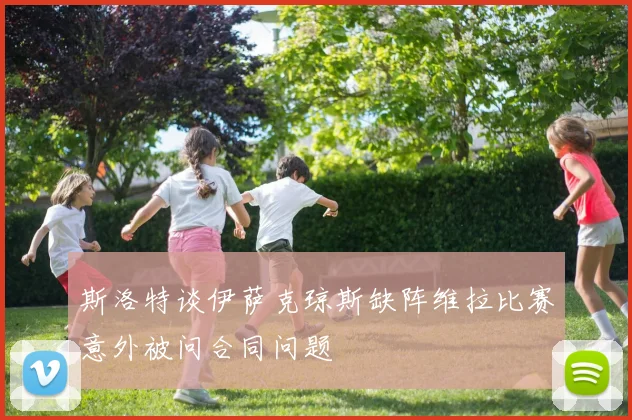 斯洛特谈伊萨克琼斯缺阵维拉比赛意外被问合同问题