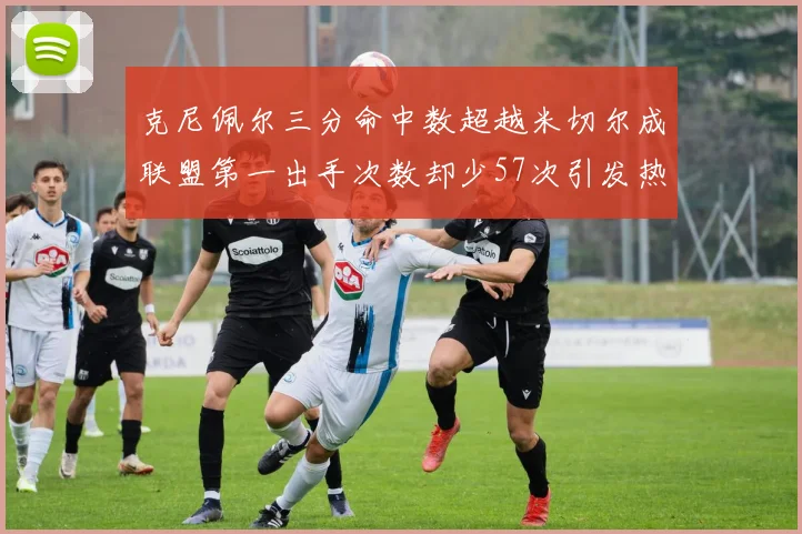 克尼佩尔三分命中数超越米切尔成联盟第一出手次数却少57次引发热议