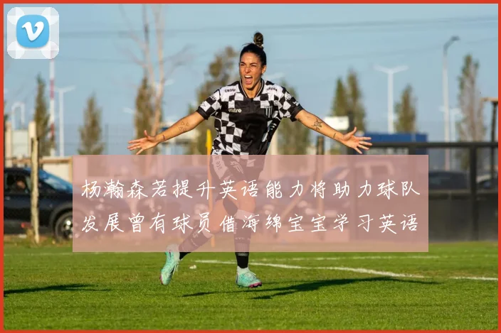 杨瀚森若提升英语能力将助力球队发展曾有球员借海绵宝宝学习英语技巧