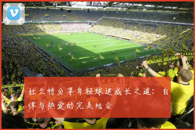 杜兰特分享年轻球迷成长之道：自律与热爱的完美结合