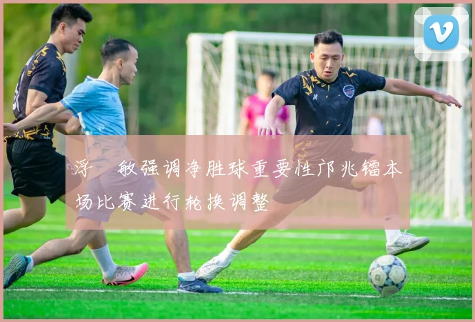 浮嶋敏强调净胜球重要性邝兆镭本场比赛进行轮换调整
