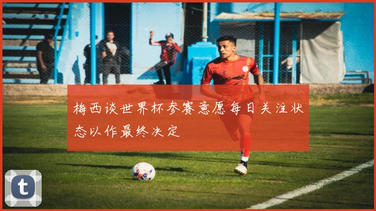 梅西谈世界杯参赛意愿每日关注状态以作最终决定