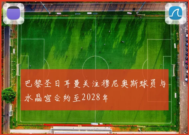 巴黎圣日耳曼关注穆尼奥斯球员与水晶宫合约至2028年